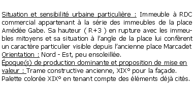 Zone de Texte: Situation et sensibilit urbaine particulire : Immeuble  RDC commercial appartenant  la srie des immeubles de la place Amde Gabe. Sa hauteur ( R+3 ) en rupture avec les immeubles mitoyens et sa situation  langle de la place lui confrent un caractre particulier visible depuis lancienne place MarcadetOrientation : Nord - Est, peu ensoleille.poque(s) de production dominante et proposition de mise en valeur : Trame constructive ancienne, XIX pour la faade.Palette colore XIX en tenant compte des lments dj cits.