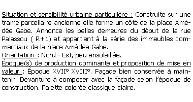 Zone de Texte: Situation et sensibilit urbaine particulire : Construite sur une trame parcellaire ancienne elle forme un ct de la place Amde Gabe. Annonce les belles demeures du dbut de la rue Palassou ( R+1) et appartient  la srie des immeubles commerciaux de la place Amde Gabe.Orientation : Nord - Est, peu ensoleille.poque(s) de production dominante et proposition de mise en valeur : poque XVII XVIII. Faade bien conserve  maintenir. Devanture  composer avec la faade selon lpoque de construction. Palette colore classique claire.