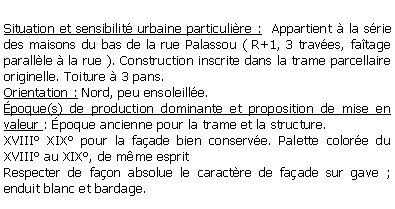 Zone de Texte: Situation et sensibilit urbaine particulire :  Appartient  la srie des maisons du bas de la rue Palassou ( R+1, 3 traves, fatage parallle  la rue ). Construction inscrite dans la trame parcellaire originelle. Toiture  3 pans.Orientation : Nord, peu ensoleille.poque(s) de production dominante et proposition de mise en valeur : poque ancienne pour la trame et la structure.XVIII XIX pour la faade bien conserve. Palette colore du XVIII au XIX, de mme espritRespecter de faon absolue le caractre de faade sur gave ; enduit blanc et bardage.