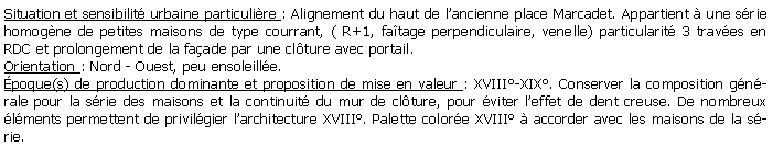 Zone de Texte: Situation et sensibilit urbaine particulire : Alignement du haut de lancienne place Marcadet. Appartient  une srie homogne de petites maisons de type courrant, ( R+1, fatage perpendiculaire, venelle) particularit 3 traves en  RDC et prolongement de la faade par une clture avec portail.Orientation : Nord - Ouest, peu ensoleille.poque(s) de production dominante et proposition de mise en valeur : XVIII-XIX. Conserver la composition gnrale pour la srie des maisons et la continuit du mur de clture, pour viter leffet de dent creuse. De nombreux lments permettent de privilgier larchitecture XVIII. Palette colore XVIII  accorder avec les maisons de la srie.