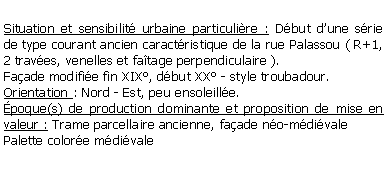 Zone de Texte: Situation et sensibilit urbaine particulire : Dbut dune srie de type courant ancien caractristique de la rue Palassou ( R+1, 2 traves, venelles et fatage perpendiculaire ).Faade modifie fin XIX, dbut XX - style troubadour.Orientation : Nord - Est, peu ensoleille.poque(s) de production dominante et proposition de mise en valeur : Trame parcellaire ancienne, faade no-mdivalePalette colore mdivale