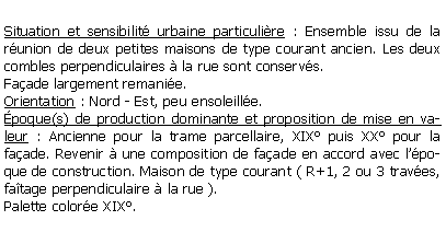 Zone de Texte: Situation et sensibilit urbaine particulire : Ensemble issu de la runion de deux petites maisons de type courant ancien. Les deux combles perpendiculaires  la rue sont conservs.Faade largement remanie.Orientation : Nord - Est, peu ensoleille.poque(s) de production dominante et proposition de mise en valeur : Ancienne pour la trame parcellaire, XIX puis XX pour la faade. Revenir  une composition de faade en accord avec lpoque de construction. Maison de type courant ( R+1, 2 ou 3 traves, fatage perpendiculaire  la rue ).Palette colore XIX.