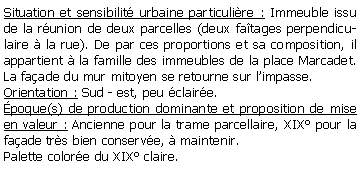 Zone de Texte: Situation et sensibilit urbaine particulire : Immeuble issu de la runion de deux parcelles (deux fatages perpendiculaire  la rue). De par ces proportions et sa composition, il appartient  la famille des immeubles de la place Marcadet. La faade du mur mitoyen se retourne sur limpasse.Orientation : Sud - est, peu claire.poque(s) de production dominante et proposition de mise en valeur : Ancienne pour la trame parcellaire, XIX pour la faade trs bien conserve,  maintenir.Palette colore du XIX claire.