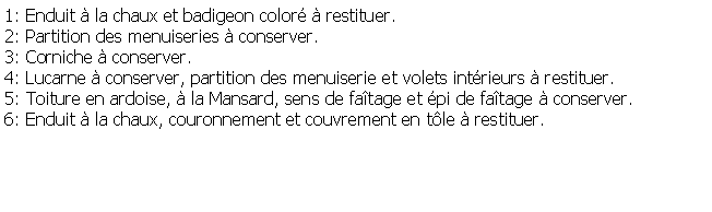 Zone de Texte: 1: Enduit  la chaux et badigeon color  restituer.2: Partition des menuiseries  conserver.3: Corniche  conserver.4: Lucarne  conserver, partition des menuiserie et volets intrieurs  restituer.5: Toiture en ardoise,  la Mansard, sens de fatage et pi de fatage  conserver.6: Enduit  la chaux, couronnement et couvrement en tle  restituer.