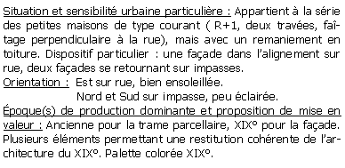 Zone de Texte: Situation et sensibilit urbaine particulire : Appartient  la srie des petites maisons de type courant ( R+1, deux traves, fatage perpendiculaire  la rue), mais avec un remaniement en toiture. Dispositif particulier : une faade dans lalignement sur rue, deux faades se retournant sur impasses.Orientation :  Est sur rue, bien ensoleille.                     Nord et Sud sur impasse, peu claire.poque(s) de production dominante et proposition de mise en valeur : Ancienne pour la trame parcellaire, XIX pour la faade. Plusieurs lments permettant une restitution cohrente de larchitecture du XIX. Palette colore XIX.