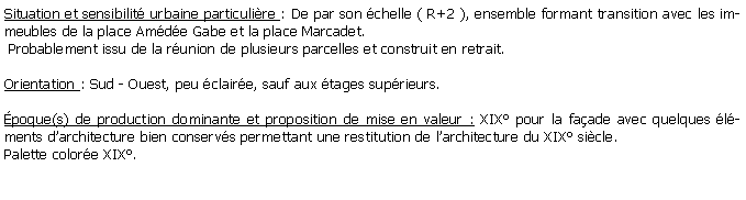 Zone de Texte: Situation et sensibilit urbaine particulire : De par son chelle ( R+2 ), ensemble formant transition avec les immeubles de la place Amde Gabe et la place Marcadet. Probablement issu de la runion de plusieurs parcelles et construit en retrait.Orientation : Sud - Ouest, peu claire, sauf aux tages suprieurs.poque(s) de production dominante et proposition de mise en valeur : XIX pour la faade avec quelques lments darchitecture bien conservs permettant une restitution de larchitecture du XIX sicle.Palette colore XIX.