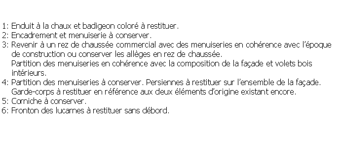 Zone de Texte: 1: Enduit  la chaux et badigeon color  restituer.2: Encadrement et menuiserie  conserver.3: Revenir  un rez de chausse commercial avec des menuiseries en cohrence avec lpoque    de construction ou conserver les allges en rez de chausse.    Partition des menuiseries en cohrence avec la composition de la faade et volets bois     intrieurs.4: Partition des menuiseries  conserver. Persiennes  restituer sur lensemble de la faade.     Garde-corps  restituer en rfrence aux deux lments dorigine existant encore.5: Corniche  conserver.6: Fronton des lucarnes  restituer sans dbord.