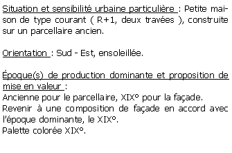 Zone de Texte: Situation et sensibilit urbaine particulire : Petite maison de type courant ( R+1, deux traves ), construite sur un parcellaire ancien.Orientation : Sud - Est, ensoleille.poque(s) de production dominante et proposition de mise en valeur : Ancienne pour le parcellaire, XIX pour la faade. Revenir  une composition de faade en accord avec lpoque dominante, le XIX.Palette colore XIX.