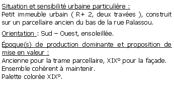 Zone de Texte: Situation et sensibilit urbaine particulire :Petit immeuble urbain ( R+ 2, deux traves ), construit sur un parcellaire ancien du bas de la rue Palassou.Orientation : Sud  Ouest, ensoleille.poque(s) de production dominante et proposition de mise en valeur : Ancienne pour la trame parcellaire, XIX pour la faade.Ensemble cohrent  maintenir.Palette colore XIX.