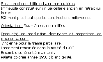Zone de Texte: Situation et sensibilit urbaine particulire :Immeuble construit sur un parcellaire ancien en retrait sur la rue. Btiment plus haut que les constructions mitoyennes.Orientation : Sud - Ouest, ensoleille.poque(s) de production dominante et proposition de mise en valeur : Ancienne pour la trame parcellaire. Largement remanie dans la moiti du XX.Ensemble cohrent  maintenir.Palette colore anne 1950 ; blanc teint.