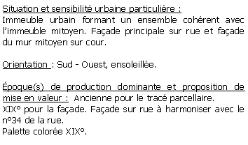 Zone de Texte: Situation et sensibilit urbaine particulire : Immeuble urbain formant un ensemble cohrent avec limmeuble mitoyen. Faade principale sur rue et faade du mur mitoyen sur cour.Orientation : Sud - Ouest, ensoleille.poque(s) de production dominante et proposition de mise en valeur :  Ancienne pour le trac parcellaire. XIX pour la faade. Faade sur rue  harmoniser avec le n34 de la rue.Palette colore XIX.