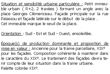 Zone de Texte: Situation et sensibilit urbaine particulire : Petit immeuble urbain ( R+2, 2 traves ) formant un angle avec la place Georges Clmenceau. Faade principale sur la rue Palassou et faade latrale sur le dbut  de la place .Cet immeuble marque le seuil de la place.Orientation : Sud - Est et Sud - Ouest, ensoleille. poque(s) de production dominante et proposition de mise en valeur : Ancienne pour la trame parcellaire, XIXpour les faades. Composition cohrente  maintenir dans le caractre du XIX. Le traitement des faades devra tenir compte de leur situation dans la trame urbaine.Palette colore XIX.
