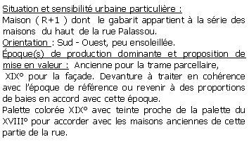Zone de Texte: Situation et sensibilit urbaine particulire : Maison ( R+1 ) dont  le gabarit appartient  la srie des maisons  du haut  de la rue Palassou.Orientation : Sud - Ouest, peu ensoleille.poque(s) de production dominante et proposition de mise en valeur :  Ancienne pour la trame parcellaire, XIX pour la faade. Devanture  traiter en cohrence avec lpoque de rfrence ou revenir  des proportions de baies en accord avec cette poque.Palette colore XIX avec teinte proche de la palette du XVIII pour accorder avec les maisons anciennes de cette partie de la rue. 