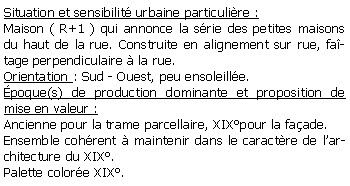 Zone de Texte: Situation et sensibilit urbaine particulire : Maison ( R+1 ) qui annonce la srie des petites maisons du haut de la rue. Construite en alignement sur rue, fatage perpendiculaire  la rue.Orientation : Sud - Ouest, peu ensoleille.poque(s) de production dominante et proposition de mise en valeur :  Ancienne pour la trame parcellaire, XIXpour la faade.Ensemble cohrent  maintenir dans le caractre de larchitecture du XIX.Palette colore XIX.