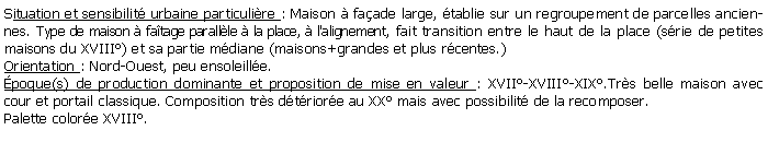 Zone de Texte: Situation et sensibilit urbaine particulire : Maison  faade large, tablie sur un regroupement de parcelles anciennes. Type de maison  fatage parallle  la place,  l'alignement, fait transition entre le haut de la place (srie de petites maisons du XVIII) et sa partie mdiane (maisons+grandes et plus rcentes.) Orientation : Nord-Ouest, peu ensoleille.poque(s) de production dominante et proposition de mise en valeur : XVII-XVIII-XIX.Trs belle maison avec cour et portail classique. Composition trs dtriore au XX mais avec possibilit de la recomposer.Palette colore XVIII.