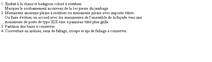 Zone de Texte: 1: Enduit  la chaux et badigeon color  restituer.     Marquer le soubassement au niveau de la 1er pierre du jambage.2: Menuiserie ancienne pleine  restituer ou menuiserie pleine avec imposte vitre.    Ou faire voluer, en accord avec les menuiseries de lensemble de la faade vers une     menuiserie de porte de type XIX me  panneau vitr plus grille.3: Partition des baies  conserver.4: Couverture en ardoise, sens de fatage, croupe et pi de fatage  conserver.