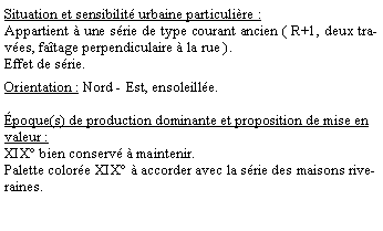 Zone de Texte: Situation et sensibilit urbaine particulire :Appartient  une srie de type courant ancien ( R+1, deux traves, fatage perpendiculaire  la rue ). Effet de srie.Orientation : Nord - Est, ensoleille.poque(s) de production dominante et proposition de mise en valeur : XIX bien conserv  maintenir.Palette colore XIX  accorder avec la srie des maisons riveraines.
