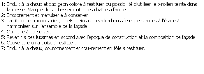 Zone de Texte: 1: Enduit  la chaux et badigeon color  restituer ou possibilit dutiliser le tyrolien teint dans     la masse. Marquer le soubassement et les chanes dangle.2: Encadrement et menuiserie  conserver.3: Partition des menuiseries, volets pleins en rez-de-chausse et persiennes  ltage      harmoniser sur lensemble de la faade.4: Corniche  conserver.5: Revenir  des lucarnes en accord avec lpoque de construction et la composition de faade.6: Couverture en ardoise  restituer.7: Enduit  la chaux, couronnement et couvrement en tle  restituer.