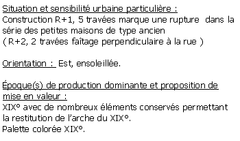 Zone de Texte: Situation et sensibilit urbaine particulire : Construction R+1, 5 traves marque une rupture  dans la srie des petites maisons de type ancien ( R+2, 2 traves fatage perpendiculaire  la rue )Orientation :  Est, ensoleille.poque(s) de production dominante et proposition de mise en valeur : XIX avec de nombreux lments conservs permettant la restitution de larche du XIX.Palette colore XIX.