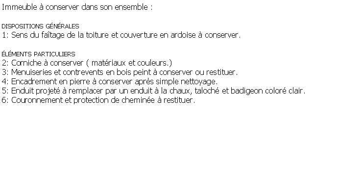 Zone de Texte: Immeuble  conserver dans son ensemble :dispositions gnrales1: Sens du fatage de la toiture et couverture en ardoise  conserver.   lments particuliers2: Corniche  conserver ( matriaux et couleurs.)3: Menuiseries et contrevents en bois peint  conserver ou restituer.4: Encadrement en pierre  conserver aprs simple nettoyage.5: Enduit projet  remplacer par un enduit  la chaux, taloch et badigeon color clair.6: Couronnement et protection de chemine  restituer.